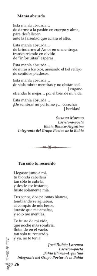 AlasdeGloria
Tan sólo tu recuerdo
Llegaste junto a mí,
tu blonda cabellera
tan sólo te cubría,
y desde ese instante,
fuiste solamente mía.
Tus senos, dos palomas blancas,
temblando se agitaban,
al compás de mis besos,
juraste que me amabas,
y sólo me mentías.
Te fuiste de mi vida,
qué noche más sombría,
flotando en el vacío,
tan sólo tu recuerdo,
y ya, no te tenía.
José Rubén Lorenzo
Escritor–poeta
Bahía Blanca-Argentina
Integrante del Grupo Poetas de la Bahía
Manía absurda
Esta manía absurda…
de darme a la pasión en cuerpo y alma,
para desfallecer,
ante la falsedad que aclara el alba.
Esta manía absurda…
de brindarme al Amor en una entrega,
transcurriendo en olvido
de “infortuitas” esperas.
Esta manía absurda…
de mirar a los ojos, ansiando el fiel reflejo
de sentidos piadosos.
Esta manía absurda…
de vislumbrar mentiras y no obstante el
[ engaño
ofrendar lo mejor… por el bien de mi vida.
Esta manía absurda…
¡De sembrar mi perfume y… cosechar
[ heridas!
Susana Moreno
Escritora-poeta
Bahía Blanca-Argentina
Integrante del Grupo Poetas de la Bahía
 