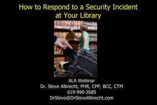 How to Respond to a Security Incident
at Your Library
ALA Webinar
Dr. Steve Albrecht, PHR, CPP, BCC, CTM
619-990-2685
DrSteve@DrSteveAlbrecht.com
 
