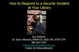 How to Respond to a Security Incident
at Your Library
ALA Webinar
Dr. Steve Albrecht, SHRM-CP, ASIS CPP, ATAP CTM
866-261-5150
DrSteve@DrSteveAlbrecht.com
Twitter @ DrSteveAlbrecht
 