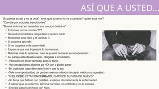 Su pareja es así y no la deja?, cree que su amor lo va a cambiar? quien está mal?
"Cambie por actuales bendiciones"
"Buena voluntad en remediar sus propios defectos"
• Entonces como cambiar???
• Después borrachera pregúntele si quiere parar
• Muéstrele este libro y el capitulo 3
• Si coopera apoyelo
• Si no coopera evite apremiarlo
• Espere a que sus tropiezos lo convenzan
• Mientras mas lo apremie, mas se puede demorar su recuperación
• Su pareja está desahuciado, obligada a encerrarlo.
• -Pareciera no tener remedio pero si tiene.
• -Hay excepciones algunos ya NO van a poder parar
• -En cualquier caso dele este libro y que lo lea
• -Dele una oportunidad de probar nuestro método (excepto médico no apruebe)
• *SI EL DEBE ESTAR ENCERRADO, EMPIECE SU VIDA DE NUEVO*
• -No tiene que hablar con detalles, explique discretamente la enfermedad.
• -Explicar que es enfermo, elimina barreras, no cohibida y no lo excusa.
• -Energía para buen trato con hijos.
ASÍ QUE A USTED...
 
