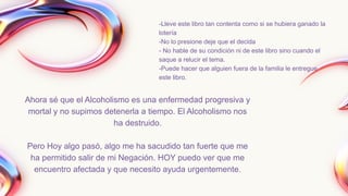 -Lleve este libro tan contenta como si se hubiera ganado la
lotería
-No lo presione deje que el decida
- No hable de su condición ni de este libro sino cuando el
saque a relucir el tema.
-Puede hacer que alguien fuera de la familia le entregue
este libro.
Ahora sé que el Alcoholismo es una enfermedad progresiva y
mortal y no supimos detenerla a tiempo. El Alcoholismo nos
ha destruido.
Pero Hoy algo pasó, algo me ha sacudido tan fuerte que me
ha permitido salir de mi Negación. HOY puedo ver que me
encuentro afectada y que necesito ayuda urgentemente.
 