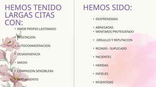 • AMOR PROPIO LASTIMADO
• FRUSTACION
• AUTOCONMISERACION
• DESAVENIENCIA
• MIEDO
• COMPASION SENSIBLERA
• PENSAMIENTO
HEMOS TENIDO
LARGAS CITAS
CON:
HEMOS SIDO:
• DESPRENDIDAS
• ABNEGADAS
• MENTIMOS PROTEGIENDO
• ORGULLO Y REPUTACION
• REZADO - SUPLICADO
• PACIENTES
• HERIDAS
• INFIELES
• RESENTIDAS
 