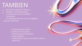 TAMBIEN
:
• DE NOCHE CAMPO DE BATALLA
• MAÑANA = RECONCILIACIÓN
• LO DEJAMOS AL POCO TIEMPO Y
VOLVEMOS
• LE CREEMOS QUE NO VUELVE A BEBER Y...
VUELVE A HACERLO
• NO RECIBIAMOS VISITAS
• VIVIAMOS EN SOLEDAD
• NO SEGURIDAD ECONOMICA
• OTRAS MUJERES
• COBRADORES, POLICIA, CHOFERES, VAGOS Y
AMIGOTES.
 