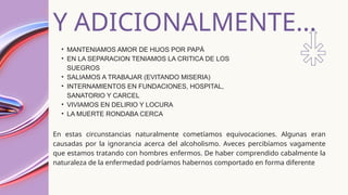 Y ADICIONALMENTE...
• MANTENIAMOS AMOR DE HIJOS POR PAPÁ
• EN LA SEPARACION TENIAMOS LA CRITICA DE LOS
SUEGROS
• SALIAMOS A TRABAJAR (EVITANDO MISERIA)
• INTERNAMIENTOS EN FUNDACIONES, HOSPITAL,
SANATORIO Y CARCEL
• VIVIAMOS EN DELIRIO Y LOCURA
• LA MUERTE RONDABA CERCA
En estas circunstancias naturalmente cometíamos equivocaciones. Algunas eran
causadas por la ignorancia acerca del alcoholismo. Aveces percibíamos vagamente
que estamos tratando con hombres enfermos. De haber comprendido cabalmente la
naturaleza de la enfermedad podríamos habernos comportado en forma diferente
 