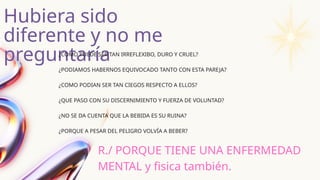 Hubiera sido
diferente y no me
preguntaría
¿COMO PUEDE SER TAN IRREFLEXIBO, DURO Y CRUEL?
¿PODIAMOS HABERNOS EQUIVOCADO TANTO CON ESTA PAREJA?
¿COMO PODIAN SER TAN CIEGOS RESPECTO A ELLOS?
¿QUE PASO CON SU DISCERNIMIENTO Y FUERZA DE VOLUNTAD?
¿NO SE DA CUENTA QUE LA BEBIDA ES SU RUINA?
¿PORQUE A PESAR DEL PELIGRO VOLVÍA A BEBER?
R./ PORQUE TIENE UNA ENFERMEDAD
MENTAL y fisica también.
 
