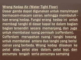 Wrang Kedap Air (Water Tight Floor)
Dasar ganda dapat digunakan untuk menyimpan
bermacam-macam cairan, sehingga membutuh -
kan wrang kedap. Fungsi wrang kedap ini untuk
membagi tangki di dasar kapal ke dalam bagian-
bagian tersendiri secara memanjang, dan juga
untuk membatasi ruang pemisah (cofferdam).
Cofferdam merupakan ruang / tangki kosong
untuk membatasi antara dua tangki yang berisi
cairan yang berbeda. Wrang kedap dilaskan ke
pelat alas, pelat alas dalam, pelat tepi, dan
penumpu tengah serta penumpu samping
 
