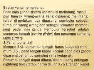 Bagian yang memanjang :
Pada alas ganda sistem konstruksi melintang, meski –
pun banyak wrang-wrang yang dipasang melintang,
tetapi di perlukan juga dipasang pembujur sebagai
tumpuan wrang-wrang dan sebagai kekuatan meman -
jang pada alas ganda. Pembujur tersebut adalah
penumpu tengah (centre girder) dan penumpu samping
(side girder).
1.Penumpu tengah
Menurut BKI, penumpu tengah harus kedap air mini -
mum 0,5 L pada tengah kapal, kecuali pada alas ganda
dipasang penumpu samping yang kedap air.
Penumpu tengah dapat dibuat/diberi lubang peringan
(lightning hole),tetapi hanya diluar 0,75 L tengah kapal.
 