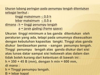 Ukuran lubang peringan pada penumpu tengah ditentukan
sebagai berikut :
tinggi maksimum  0,5 h
lebar maksimum  0,5 a
dimana : h = tinggi penumpu tengah
a = jarak gading (frame space)
Ukuran tinggi minimum a las ganda ditentukan oleh
peraturan yang ada, tetapi pada umumnya disesuaikan
dengan kebutuhan kapasitas tangki. Tinggi alas ganda
diukur berdasarkan pema - sangan penumpu tengah.
Tinggi penumpu tengah alas ganda diukur dari sisi
atas lunas datar sampai sisi kebawah alas dalam dan
tidak boleh kurang dari ketentuan di bawah ini :
h = 350 + 45 B (mm), dengan h min = 600 mm,
di mana :
h = Tinggi penumpu tengah.
B = lebar kapal
 