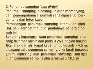 2. Penumpu samping (side girder)
Penumpu samping dipasang ke arah memanjang,
dan penempatannya (jumlah yang dipasang) ber -
gantung dari lebar kapal.
Pemasangan penumpu samping ditentukan oleh
BKI, baik tempat maupun jumlahnya, seperti diba-
wah ini.
Sekurang-kurangnya satu penumpu samping dipa
sang dikamar mesin dan pada 0,25 L bagian haluan.
Jika jarak dari sisi kapal kepenumpu tengah  4,5 m,
dipasang satu penumpu samping. Jika jarak tersebut
 8 m, dipasang dua penumpu samping. Dan tiga
buah penumpu samping jika jaraknya  10,5 m
 