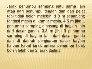 Jarak penumpu samping satu sama lain
atau dari penumpu tengah dan dari pelat
tepi tidak boleh melebihi 1,8 m sepanjang
fondasi mesin di kamar mesin, 4,5 m jika 1
penumpu samping dipasang di bagian lain
dari dasar ganda, 3,3 m jika 3 penumpu
samping di bagian lain dari dasar ganda
dan di daerah penguatan dasar bagian
haluan kapal jarak antara penumpu tidak
boleh lebih dari 2 jarak gading.
 