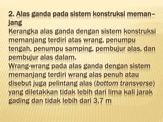 2. Alas ganda pada sistem konstruksi meman–
jang
Kerangka alas ganda dengan sistem konstruksi
memanjang terdiri atas wrang, penumpu
tengah, penumpu samping, pembujur alas, dan
pembujur alas dalam.
Wrang-wrang pada alas ganda dengan sistem
memanjang terdiri wrang alas penuh atau
disebut juga pelintang alas (bottom transverse)
yang diletakkan tidak lebih dari lima kali jarak
gading dan tidak lebih dari 3,7 m
 