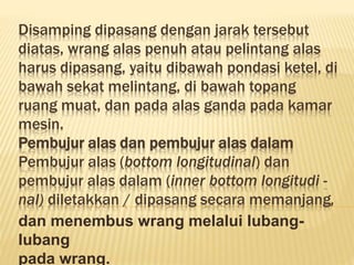 Disamping dipasang dengan jarak tersebut
diatas, wrang alas penuh atau pelintang alas
harus dipasang, yaitu dibawah pondasi ketel, di
bawah sekat melintang, di bawah topang
ruang muat, dan pada alas ganda pada kamar
mesin.
Pembujur alas dan pembujur alas dalam
Pembujur alas (bottom longitudinal) dan
pembujur alas dalam (inner bottom longitudi -
nal) diletakkan / dipasang secara memanjang,
dan menembus wrang melalui lubang-
lubang
pada wrang.
 