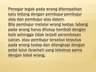 Penegar tegak pada wrang ditempatkan
satu bidang dengan pembujur-pembujur
alas dan pembujur alas dalam.
Bila pembujur melalui wrang kedap, lubang
pada wrang harus ditutup kembali dengan
baik sehingga tidak terjadi perembesan
cairan, atau pembujur tersebut terputus
pada wrang kedap dan dilengkapi dengan
pelat lutut (bracket) yang tebalnya sama
dengan tebal wrang.
 