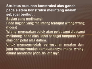 Bagian yang melintang :
Pada bagian yang melintang terdapat wrang-wrang
(floors)
Wrang merupakan balok atau pelat yang dipasang
melintang pada alas kapal sebagai tumpuan pelat
alas dan pelat alas dalam.
Untuk mempermudah penyusunan muatan dan
juga mempermudah pembuatannya, maka wrang
dibuat mendatar pada sisi atasnya.
Struktur/ susunan konstruksi alas ganda
pada sistem konstruksi melintang adalah
sebagai berikut :
 