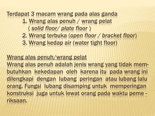 Terdapat 3 macam wrang pada alas ganda
1. Wrang alas penuh / wrang pelat
( solid floor/ plate floor )
2. Wrang terbuka (open floor / bracket floor)
3. Wrang kedap air (water tight floor)
Wrang alas penuh/wrang pelat
Wrang alas penuh adalah jenis wrang yang tidak mem-
butuhkan kekedapan oleh karena itu pada wrang ini
dilengkapi dengan lubang peringan atau lubang lalu
orang. Fungsi lubang disamping untuk memperingan
konstruksi juga untuk lewat orang pada waktu peme -
riksaan.
 
