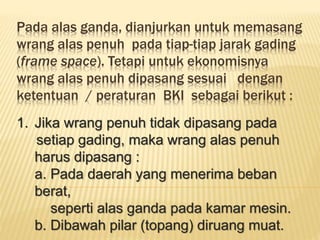Pada alas ganda, dianjurkan untuk memasang
wrang alas penuh pada tiap-tiap jarak gading
(frame space). Tetapi untuk ekonomisnya
wrang alas penuh dipasang sesuai dengan
ketentuan / peraturan BKI sebagai berikut :
1. Jika wrang penuh tidak dipasang pada
setiap gading, maka wrang alas penuh
harus dipasang :
a. Pada daerah yang menerima beban
berat,
seperti alas ganda pada kamar mesin.
b. Dibawah pilar (topang) diruang muat.
 