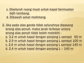 c. Diseluruh ruang muat untuk kapal bermuatan
bijih tambang.
d. Dibawah sekat melintang.
2. Jika pada alas ganda tidak seluruhnya dipasang
wrang alas penuh. maka jarak terbesar antara
wrang alas penuh tidak boleh melebihi :
a. 3,2 m untuk kapal dengan panjang L sampai 60 m
b. 2,9 m untuk kapal dengan panjang L sampai 100 m
c. 2,6 m untuk kapal dengan panjang L sampai 140 m
d. 2,4 m untuk kapal dengan panjang L  140 m
 