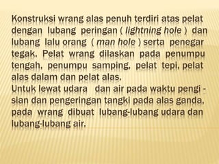 Konstruksi wrang alas penuh terdiri atas pelat
dengan lubang peringan ( lightning hole ) dan
lubang lalu orang ( man hole ) serta penegar
tegak. Pelat wrang dilaskan pada penumpu
tengah, penumpu samping, pelat tepi, pelat
alas dalam dan pelat alas.
Untuk lewat udara dan air pada waktu pengi -
sian dan pengeringan tangki pada alas ganda,
pada wrang dibuat lubang-lubang udara dan
lubang-lubang air.
 