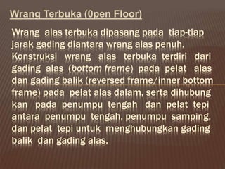 Wrang Terbuka (0pen Floor)
Wrang alas terbuka dipasang pada tiap-tiap
jarak gading diantara wrang alas penuh.
Konstruksi wrang alas terbuka terdiri dari
gading alas (bottom frame) pada pelat alas
dan gading balik (reversed frame/inner bottom
frame) pada pelat alas dalam, serta dihubung
kan pada penumpu tengah dan pelat tepi
antara penumpu tengah, penumpu samping,
dan pelat tepi untuk menghubungkan gading
balik dan gading alas.
 