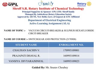 Shroff S.R. Rotary Institute of Chemical Technology
Principal Supporter & Sponsor- UPL LTD./ Shroff family
Managed By Ankleshwar Rotary Education Society
Approved by AICTE, New Delhi, Govt. of Gujarat & GTU Affiliated
Department of Electrical Engineering
Active Learning Assignment (ALA)
NAME OF TOPIC :- VACUUM CIRCUIT-BREAKER & SULPHUR HEXAFLUORIDE
CIRCIT-BREAKER
NAME OF COURSE :- SWITCHGEAR AND PROTECTION (2170908)
STUDENT NAME ENROLLMENT NO.
CHAUHAN SACHIN V. 170993109001
PRAJAPATI DHAVAL R. 160993109014
VANSIYA DIVYARAJSINH K. 160993109023
Guided By: Mr. Sourav Choubey
 