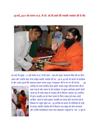 शु� होने वाले सत्या�ह के बारे म� िवस्तार से बताया। वे िवदेशीब�क� म� जमा पूँजी को हर हा
म� भारत लाना चाहते थे। उसके बाद राजकुमार चाचा के िनवास पर स्वामी रामदेव जी से मेरी
बातचीत �ई। म�ने उन्ह� मेरी पुस्तक  अल-मिहमा भ�ट क� और उन्ह� अलसी के चमत्कार� क
बारे म� िवस्तार से बताया। म�ने उन्ह� कहा �कम� पूरे देश म� अलसी क� जाग�कता के िल
या�ाएं कर रहा �ँ और उनका आशीवार्द चाहता �ँ।
मेरे लेख उनक� पि�का योगसंदेश म� भी िनयिमत
�कािशत करने के िलए धन्यवाद भी �दया। बाबा ने
मेरे �यास� को सराहा और मेरा हौसला बढ़ाया। म�
उनके िलए अलसी-भोग लड्डू भी लेकर गया था।
अलसी भोग लड्डू� म� अ� होने के कारण उन्ह�न
लड्डु� को तो �हण नह� �कया परंतु अलसी से
बने नीलमधु और सागर क� �िस� िचर�जी क�
बफ� को उन्ह�ने बड़े चाव से खाई और ब�त �शंसा क�। नीलमधु के हमारे काल्पिनक िवज्ञ
पर अपना िच� देख कर वे ब�त हँसे। म�ने उन्ह� कहा �क बाबा नीलमधु के इस  काल्पिन
िवज्ञापन पर आपका िच� देख कर कई लोग  यही समझे �क नीलमधु को पतंजली योगपीठ ह
बनाती है और इसे खरीदने के �योजन से आपक� वेबसाइट पर खोजते रहे।
ckck us jktdqekj pkpkth ds ?kj ij fd;k Fkk fuokl
 