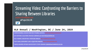 Streaming Video: Confronting the Barriers to
Sharing Between Libraries
projectsillvr@gmail.com
@ProjectSILLVR
ALA Annual / Washington, DC / June 24, 2019
SOMMER BROWNING | ASSOCIATE DIRECTOR OF TECHNICAL SERVICES | SOMMER.BROWNING@UCDENVER.EDU
KATY DIVITTORIO | COLLECTIONS STRATEGIES LIBRARIAN | KATY.DIVITTORIO@UCDENVER.EDU
MOLLY RAINARD | SUBSCRIPTION & PURCHASING MANAGER | MOLLY.RAINARD@UCDENVER.EDU
PHILIP GADDIS | INTERLIBRARY LOAN & ACQUISITIONS MANAGER | PHILIP.GADDIS@UCDENVER.EDU
CHARISSA BRAMMER | METADATA AND DISCOVERY SYSTEMS LIBRARIAN | CBRAMMER@COLORADOCOLLEGE.EDU
@ProjectSILLVR
 