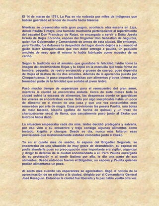 El 14 de marzo de 1781, La Paz se vio rodeada por miles de indígenas que
habían guardado el rencor de muerte hacia blancos

Mientras se presenciaba esta gran pugna, acontecía otra escena en Laja,
donde Paulita Tintaya, una humilde muchacha perteneciente al repartimiento
del español Don Francisco de Rojas, se encargada a servir a Doña Josefa
Ursula de Rojas Foronda, esposa del Brigadier Don Sebastián de Segurola,
quien fue Gobernador y Comandante de armas de esta ciudad. Sin embargo,
para Paulita, fue dolorosa la despedida del lugar donde dejaba a su amado el
galán Isidro Choquehuanca que con dolor entregó a paulita, un pequeño
amuleto de yeso que él mismo lo había fabricado como muestra de su
cariño.

Según la tradición era el amuleto que guardaba la felicidad. Isidro tomó la
imagen del encomendero Rojas y la copió en la estatuilla que tenía forma de
hombre, pequeña, de rostro enrojecido y grueso de cuerpo, pues dependía
de Rojas el destino de los dos amantes. Además de la apariencia puesta por
Choquehuanca, le puso pequeñas bolsitas con alimentos y otros bienes que
formaban parte de la felicidad que soñaba el joven Isidro.

Pasó mucho tiempo de esperanzas para el reencuentro del gran amor,
mientras la ciudad se encontraba aislada. Cerca de siete meses toda la
ciudad sufrió la escasez de alimentos, las despensas donde se guardaban
los víveres se encontraban vacías. Solo por algo inexplicable había un poco
de alimento en el rincón de una casa y que una vez consumidos eran
renovados por arte de magia. Esas provisiones las poseía Paulita, una bolsa
de maíz tostado, kispiña (galleta de harina de quinua) y un trozo de
charque(carne seca) de llama, que casualmente puso junto al Ekeko que
Isidro le había dado.

La situación empeoraba cada día más, Isidro decidió protegerla y salvarla,
por eso vino a su encuentro y trajo consigo algunos alimentos como
tostado, kispiña y charque. Desde es día, nunca más faltaron esas
provisiones que misteriosamente estaban colocadas junto al Ekeko.

Ya en el quinto mes de asedio, la esposa del Brigadier Segurola, se
encontraba en una situación de muy grave de desnutrición, su esposo no
podía atenderla pues su preocupación mas importante era vigilar, organizar
y dirigir la defensa de la ciudad encomendada a él. Pero Paulita encargada
de su protección y al sentir lástima por ella, le dio una parte de sus
alimentos. Desde entonces fueron el Brigadier, su esposa y Paulita quienes
podían alimentarse un poco.

Al sexto mes cuando las esperanzas se agonizaban, llegó la noticia de la
aproximación de un ejército a la ciudad, dirigida por el Comandante General
José Reseguín. Entonces la ciudad fue liberada y la paz había vuelto otra vez
 