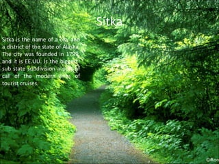 Sitka Sitka is the name of a city and a district of the state of Alaska, The city was founded in 1799, and it is EE.UU. Is the biggest  sub state subdivision a port of call of the modern lines of tourist cruises. 