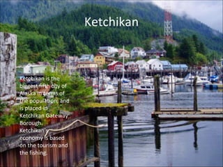 Ketchikan Ketchikan is the biggest fifth city of Alaska in terms of the population, and is placed in Ketchikan Gateway Borough. Ketchikan's economy is based on the tourism and the fishing. 