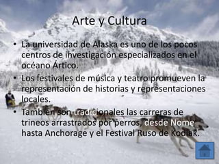 Arte y Cultura
• La universidad de Alaska es uno de los pocos
  centros de investigación especializados en el
  océano Ártico.
• Los festivales de música y teatro promueven la
  representación de historias y representaciones
  locales.
• También son tradicionales las carreras de
  trineos arrastrados por perros, desde Nome
  hasta Anchorage y el Festival Ruso de Kodiak.
 