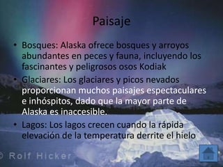 Paisaje
• Bosques: Alaska ofrece bosques y arroyos
  abundantes en peces y fauna, incluyendo los
  fascinantes y peligrosos osos Kodiak
• Glaciares: Los glaciares y picos nevados
  proporcionan muchos paisajes espectaculares
  e inhóspitos, dado que la mayor parte de
  Alaska es inaccesible.
• Lagos: Los lagos crecen cuando la rápida
  elevación de la temperatura derrite el hielo
 