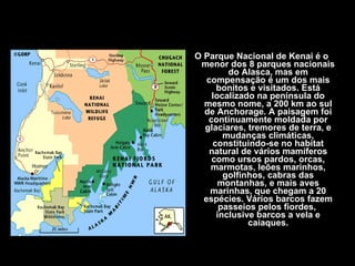 O Parque Nacional de Kenai é o menor dos 8 parques nacionais do Alasca, mas em compensação é um dos mais bonitos e visitados. Está localizado na península do mesmo nome, a 200 km ao sul de Anchorage. A paisagem foi continuamente moldada por glaciares, tremores de terra, e mudanças climáticas, constituindo-se no habitat natural de vários mamíferos como ursos pardos, orcas, marmotas, leões marinhos, golfinhos, cabras das montanhas, e mais aves marinhas, que chegam a 20 espécies. Vários barcos fazem passeios pelos fiordes,  inclusive barcos a vela e caiaques. 