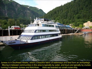 Juneau is in Southeast Alaska, where a beautiful fabric of waterways and land form an archipelago.  Moving in between communities in this area is typically by water, and tours are typically by cruises running in between Juneau and Ketchikan.  Here we boarded our small cruise ship. 