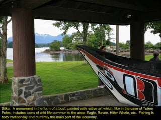 Sitka:  A monument in the form of a boat, painted with native art which, like in the case of Totem Poles, includes icons of wild life common to the area: Eagle, Raven, Killer Whale, etc.  Fishing is both traditionally and currently the main part of the economy. 