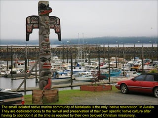 The small isolated native marine community of Metlakatla is the only “native reservation” in Alaska.  They are dedicated today to the revival and preservation of their own specific native culture after having to abandon it at the time as required by their own beloved Christian missionary. 