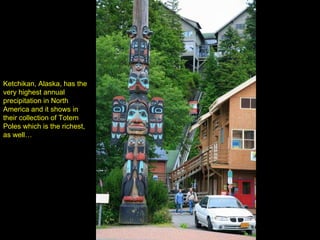 Ketchikan, Alaska, has the very highest annual precipitation in North America and it shows in their collection of Totem Poles which is the richest, as well… 