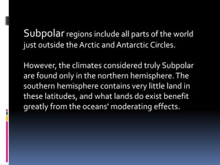 Subpolar regions include all parts of the world
just outside the Arctic and Antarctic Circles.

However, the climates considered truly Subpolar
are found only in the northern hemisphere. The
southern hemisphere contains very little land in
these latitudes, and what lands do exist benefit
greatly from the oceans' moderating effects.
 
