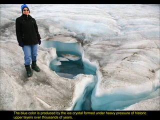 The blue color is produced by the ice crystal formed under heavy pressure of historic
upper layers over thousands of years.
 