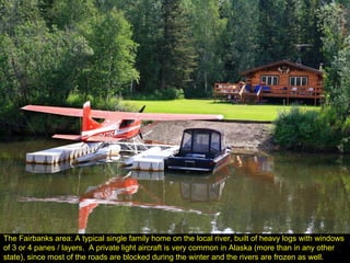 The Fairbanks area: A typical single family home on the local river, built of heavy logs with windows
of 3 or 4 panes / layers. A private light aircraft is very common in Alaska (more than in any other
state), since most of the roads are blocked during the winter and the rivers are frozen as well.
 