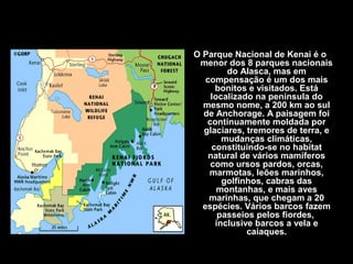 O Parque Nacional de Kenai é o
menor dos 8 parques nacionais
do Alasca, mas em
compensação é um dos mais
bonitos e visitados. Está
localizado na península do
mesmo nome, a 200 km ao sul
de Anchorage. A paisagem foi
continuamente moldada por
glaciares, tremores de terra, e
mudanças climáticas,
constituindo-se no habitat
natural de vários mamíferos
como ursos pardos, orcas,
marmotas, leões marinhos,
golfinhos, cabras das
montanhas, e mais aves
marinhas, que chegam a 20
espécies. Vários barcos fazem
passeios pelos fiordes,
inclusive barcos a vela e
caiaques.
 