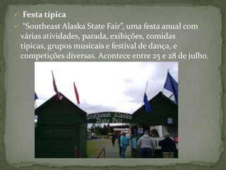  Festa típica
 “Southeast Alaska State Fair”, uma festa anual com

várias atividades, parada, exibições, comidas
típicas, grupos musicais e festival de dança, e
competições diversas. Acontece entre 25 e 28 de julho.

 