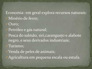 Economia- em geral explora recursos naturais:
Minério de ferro;
Ouro;
Petróleo e gás natural;
Pesca do salmão, siri,caranguejo e alabote
negro, e seus derivados industriais;
Turismo;
Venda de peles de animais;
Agricultura em pequena escala ou estufa.

 