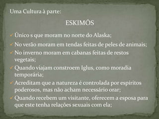 Uma Cultura à parte:

ESKIMÓS
 Único s que moram no norte do Alaska;
 No verão moram em tendas feitas de peles de animais;

 No inverno moram em cabanas feitas de restos

vegetais;
 Quando viajam constroem Iglus, como moradia
temporária;
 Acreditam que a natureza é controlada por espíritos
poderosos, mas não acham necessário orar;
 Quando recebem um visitante, oferecem a esposa para
que este tenha relações sexuais com ela;

 