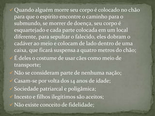  Quando alguém morre seu corpo é colocado no chão

para que o espírito encontre o caminho para o
submundo, se morrer de doença, seu corpo é
esquartejado e cada parte colocada em um local
diferente, para sepultar o falecido, eles dobram o
cadáver ao meio e colocam de lado dentro de uma
caixa, que ficará suspensa a quatro metros do chão;
 É deles o costume de usar cães como meio de
transporte;
 Não se consideram parte de nenhuma nação;
 Casam-se por volta dos 14 anos de idade;
 Sociedade patriarcal e poligâmica;
 Incesto e filhos ilegítimos são aceitos;
 Não existe conceito de fidelidade;

 