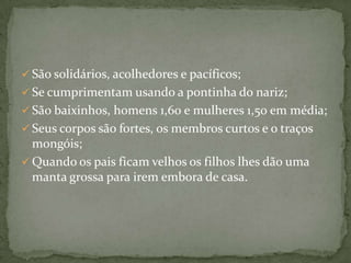  São solidários, acolhedores e pacíficos;
 Se cumprimentam usando a pontinha do nariz;
 São baixinhos, homens 1,60 e mulheres 1,50 em média;
 Seus corpos são fortes, os membros curtos e o traços

mongóis;
 Quando os pais ficam velhos os filhos lhes dão uma
manta grossa para irem embora de casa.

 
