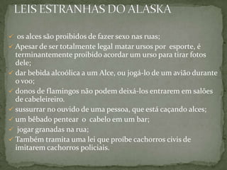  os alces são proibidos de fazer sexo nas ruas;
 Apesar de ser totalmente legal matar ursos por esporte, é

terminantemente proibido acordar um urso para tirar fotos
dele;
 dar bebida alcoólica a um Alce, ou jogá-lo de um avião durante
o voo;
 donos de flamingos não podem deixá-los entrarem em salões
de cabeleireiro.
 sussurrar no ouvido de uma pessoa, que está caçando alces;
 um bêbado pentear o cabelo em um bar;
 jogar granadas na rua;
 Também tramita uma lei que proíbe cachorros civis de
imitarem cachorros policiais.

 