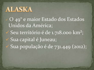O 49° e maior Estado dos Estados
Unidos da América;
 Seu território é de 1.718.000 km²;
 Sua capital é Juneau;
 Sua população é de 731.449 (2012);


 