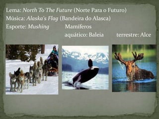 Lema: North To The Future (Norte Para o Futuro)
Música: Alaska's Flag (Bandeira do Alasca)
Esporte: Mushing
Mamíferos
aquático: Baleia
terrestre: Alce

 