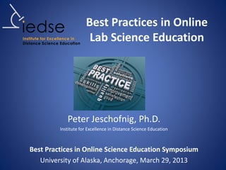 Best Practices in Online
Lab Science Education
Peter Jeschofnig, Ph.D.
Institute for Excellence in Distance Science Education
Best Practices in Online Science Education Symposium
University of Alaska, Anchorage, March 29, 2013
 