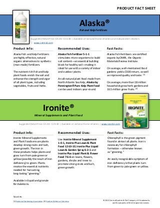 Alaska®
Fish and Kelp Fertilizers
PRODUCT FACT SHEET
Ironite®
Mineral Supplements and Plant Food
Product Info:
Alaska Fish and Kelp Fertilizers
are highly effective, natural
organic alternatives to synthetic
(man-made) fertilizers.
The nutrient rich fish and kelp
plant foods enrich the soil and
enhance the strength and vigor
of all plant types, including
vegetables, fruits and herbs.
Recommended Uses:
Alaska Fish Fertilizer 5-1-1
stimulates micro-organisms to build
soil content—an essential building
block for healthy soil—making it
ideal for use with a variety of indoor
and outdoor plants.
An all-natural plant food made from
North Atlantic Sea Kelp, Alaska by
Pennington® Pure Kelp Plant Food
can be used indoors year-round.
Fast Facts:
Alaska Fish Fertilizers are certified
organic by OMRI, the Organic
Materials Review Institute.
On average, well-maintained food
gardens yield a $500 return, as well
as improved quality and taste. [1]
On average, more than 18 million
households grow herb gardens and
16.5 million grow fruits. [2]
Product Info:
Ironite Mineral Supplements
and Plant Foods ensure plants
develop strong roots and lush,
green growth. The iron in
these products helps plants and
grass turn from pale green or
yellow (possibly the result of iron
deficiency) to green. Plants
receive the essential nutrients
needed for fast-acting,
long-lasting “greening.”
Available in liquid and granule
formulations.
Recommended Uses:
Use Ironite Mineral Supplement
1-0-1, Ironite Plus Lawn & Plant
Food 12-10-10, Ironite Plus Liquid
Lawn & Garden Spray 6-2-1 and
Ironite Plus Liquid Plant & Flower
Food 7-6-6 on lawns, flowers,
gardens, shrubs and trees to
promote strong roots and lush,
green growth.
Fast Facts:
Chlorophyll is the green pigment
found in almost all plants. Iron is
necessary for chlorophyll
formation – otherwise known
as “greening.”
An easily recognizable symptom of
iron deficiency is that plants turn
from green to pale green or yellow.
Suggested Retail Price: $4.00 - $13.00 | Available at national home retailers and independent retailers
| www.central.com
Suggested Retail Price: $5.00 - $19.00 | Available at national home retailers | www.ironite.com
Sources:
[1] National Gardening Association [2] Garden Writers of America ©2013 Central Garden & Pet Company. All trademarks
are the property of their respective owners.
 